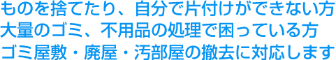 ものを捨てたり、自分で片付けができない方 大量のゴミ、不用品の処理で困っている方 ゴミ屋敷・廃屋・汚部屋の撤去に対応します