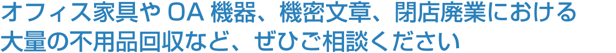 オフィス家具やOA機器、機密文章、閉店廃業における大量の不用品回収など、ぜひご相談ください