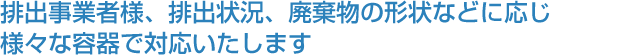 排出事業者様、排出状況、廃棄物の形状などに応じ 様々な容器で対応いたします