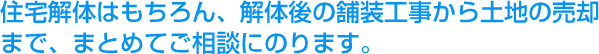 住宅解体はもちろん、解体後の舗装工事から土地の売却まで、まとめてご相談にのります。