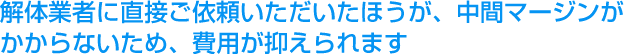 解体業者に直接ご依頼いただいたほうが、中間マージンがかからないため、費用が抑えられます