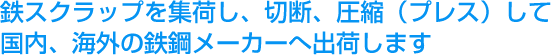 鉄スクラップを集荷し、切断、圧縮（プレス）して国内、海外の鉄鋼メーカーへ出荷します